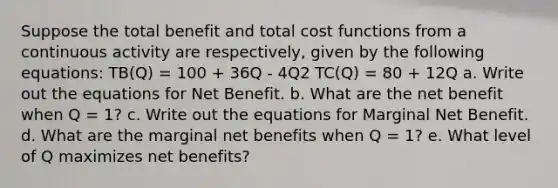 Suppose the total benefit and total cost functions from a continuous activity are respectively, given by the following equations: TB(Q) = 100 + 36Q - 4Q2 TC(Q) = 80 + 12Q a. Write out the equations for Net Benefit. b. What are the net benefit when Q = 1? c. Write out the equations for Marginal Net Benefit. d. What are the marginal net benefits when Q = 1? e. What level of Q maximizes net benefits?