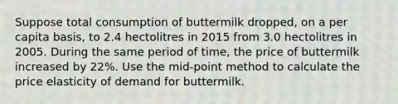 Suppose total consumption of buttermilk dropped, on a per capita basis, to 2.4 hectolitres in 2015 from 3.0 hectolitres in 2005. During the same period of time, the price of buttermilk increased by 22%. Use the mid-point method to calculate the price elasticity of demand for buttermilk.