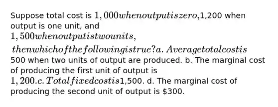 Suppose total cost is 1,000 when output is zero,1,200 when output is one unit, and 1,500 when output is two units, then which of the following is true? a. Average total cost is500 when two units of output are produced. b. The marginal cost of producing the first unit of output is 1,200. c. Total fixed cost is1,500. d. The marginal cost of producing the second unit of output is 300.