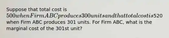 Suppose that total cost is 500 when Firm ABC produces 300 units and that total cost is520 when Firm ABC produces 301 units. For Firm ABC, what is the marginal cost of the 301st unit?