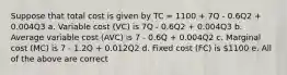 Suppose that total cost is given by TC = 1100 + 7Q - 0.6Q2 + 0.004Q3 a. Variable cost (VC) is 7Q - 0.6Q2 + 0.004Q3 b. Average variable cost (AVC) is 7 - 0.6Q + 0.004Q2 c. Marginal cost (MC) is 7 - 1.2Q + 0.012Q2 d. Fixed cost (FC) is 1100 e. All of the above are correct