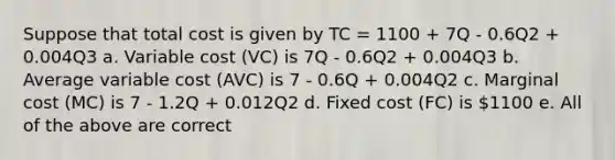 Suppose that total cost is given by TC = 1100 + 7Q - 0.6Q2 + 0.004Q3 a. Variable cost (VC) is 7Q - 0.6Q2 + 0.004Q3 b. Average variable cost (AVC) is 7 - 0.6Q + 0.004Q2 c. Marginal cost (MC) is 7 - 1.2Q + 0.012Q2 d. Fixed cost (FC) is 1100 e. All of the above are correct