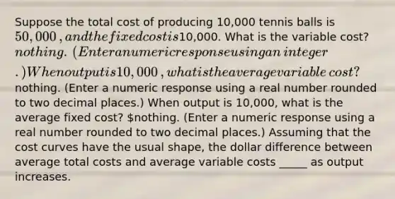 Suppose the total cost of producing 10,000 tennis balls is ​50,000​, and the fixed cost is ​10,000. What is the variable​ cost? ​nothing. ​(Enter a numeric response using an​ integer.) When output is 10,000​, what is the average variable​ cost? ​nothing. ​(Enter a numeric response using a real number rounded to two decimal​ places.) When output is 10,000​, what is the average fixed​ cost? ​nothing. ​(Enter a numeric response using a real number rounded to two decimal​ places.) Assuming that the cost curves have the usual​ shape, the dollar difference between average total costs and average variable costs _____ as output increases.