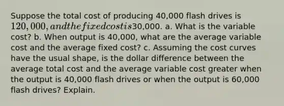 Suppose the total cost of producing 40,000 flash drives is 120,000, and the fixed cost is30,000. a. What is the variable cost? b. When output is 40,000, what are the average variable cost and the average fixed cost? c. Assuming the cost curves have the usual shape, is the dollar difference between the average total cost and the average variable cost greater when the output is 40,000 flash drives or when the output is 60,000 flash drives? Explain.