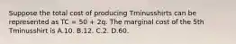 Suppose the total cost of producing Tminusshirts can be represented as TC​ = 50​ + 2q. The marginal cost of the 5th Tminusshirt is A.10. B.12. C.2. D.60.