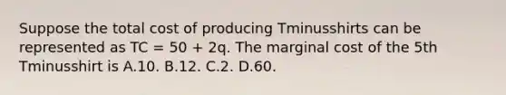 Suppose the total cost of producing Tminusshirts can be represented as TC​ = 50​ + 2q. The marginal cost of the 5th Tminusshirt is A.10. B.12. C.2. D.60.