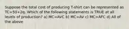 Suppose the total cost of producing T-shirt can be represented as TC=50+2q. Which of the following statements is TRUE at all levels of production? a) MC=AVC b) MC=AV c) MC>AFC d) All of the above