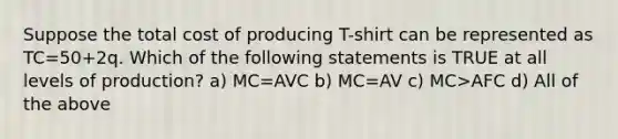 Suppose the total cost of producing T-shirt can be represented as TC=50+2q. Which of the following statements is TRUE at all levels of production? a) MC=AVC b) MC=AV c) MC>AFC d) All of the above