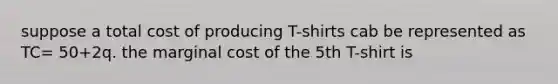 suppose a total cost of producing T-shirts cab be represented as TC= 50+2q. the marginal cost of the 5th T-shirt is