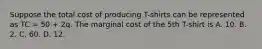 Suppose the total cost of producing T-shirts can be represented as TC = 50 + 2q. The marginal cost of the 5th T-shirt is A. 10. B. 2. C. 60. D. 12.