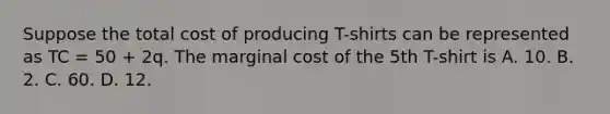 Suppose the total cost of producing T-shirts can be represented as TC = 50 + 2q. The marginal cost of the 5th T-shirt is A. 10. B. 2. C. 60. D. 12.