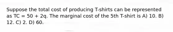 Suppose the total cost of producing T-shirts can be represented as TC = 50 + 2q. The marginal cost of the 5th T-shirt is A) 10. B) 12. C) 2. D) 60.