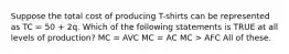 Suppose the total cost of producing T-shirts can be represented as TC = 50 + 2q. Which of the following statements is TRUE at all levels of production? MC = AVC MC = AC MC > AFC All of these.