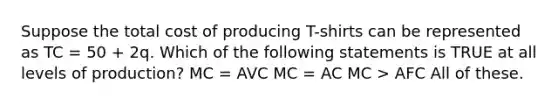 Suppose the total cost of producing T-shirts can be represented as TC = 50 + 2q. Which of the following statements is TRUE at all levels of production? MC = AVC MC = AC MC > AFC All of these.