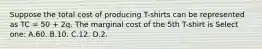 Suppose the total cost of producing T-shirts can be represented as TC = 50 + 2q. The marginal cost of the 5th T-shirt is Select one: A.60. B.10. C.12. D.2.