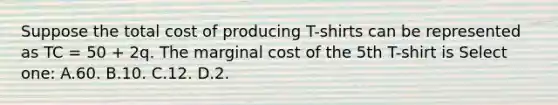 Suppose the total cost of producing T-shirts can be represented as TC = 50 + 2q. The marginal cost of the 5th T-shirt is Select one: A.60. B.10. C.12. D.2.