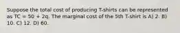 Suppose the total cost of producing T-shirts can be represented as TC = 50 + 2q. The marginal cost of the 5th T-shirt is A) 2. B) 10. C) 12. D) 60.