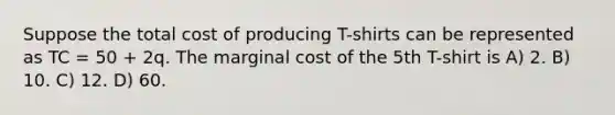 Suppose the total cost of producing T-shirts can be represented as TC = 50 + 2q. The marginal cost of the 5th T-shirt is A) 2. B) 10. C) 12. D) 60.