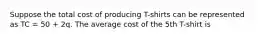 Suppose the total cost of producing T-shirts can be represented as TC = 50 + 2q. The average cost of the 5th T-shirt is