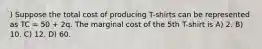 ) Suppose the total cost of producing T-shirts can be represented as TC = 50 + 2q. The marginal cost of the 5th T-shirt is A) 2. B) 10. C) 12. D) 60.