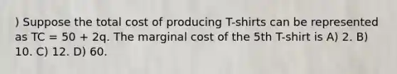 ) Suppose the total cost of producing T-shirts can be represented as TC = 50 + 2q. The marginal cost of the 5th T-shirt is A) 2. B) 10. C) 12. D) 60.