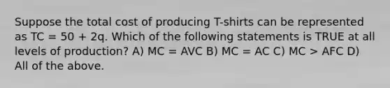 Suppose the total cost of producing T-shirts can be represented as TC = 50 + 2q. Which of the following statements is TRUE at all levels of production? A) MC = AVC B) MC = AC C) MC > AFC D) All of the above.