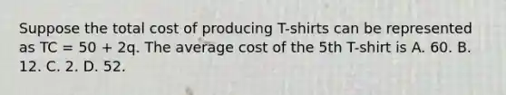 Suppose the total cost of producing T-shirts can be represented as TC = 50 + 2q. The average cost of the 5th T-shirt is A. 60. B. 12. C. 2. D. 52.