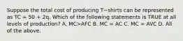 Suppose the total cost of producing T−shirts can be represented as TC​ = 50​ + 2q. Which of the following statements is TRUE at all levels of​ production? A. MC≻AFC B. MC​ = AC C. MC​ = AVC D. All of the above.