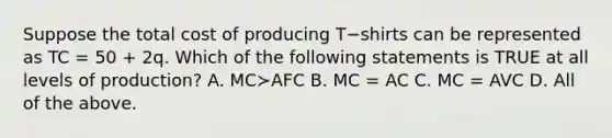 Suppose the total cost of producing T−shirts can be represented as TC​ = 50​ + 2q. Which of the following statements is TRUE at all levels of​ production? A. MC≻AFC B. MC​ = AC C. MC​ = AVC D. All of the above.