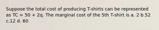 Suppose the total cost of producing T-shirts can be represented as TC = 50 + 2q. The marginal cost of the 5th T-shirt is a. 2 b.52 c.12 d. 60