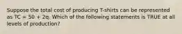 Suppose the total cost of producing T-shirts can be represented as TC = 50 + 2q. Which of the following statements is TRUE at all levels of production?