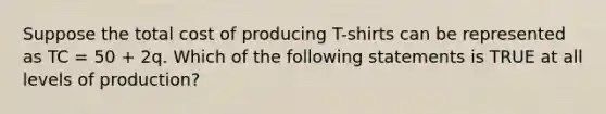 Suppose the total cost of producing T-shirts can be represented as TC = 50 + 2q. Which of the following statements is TRUE at all levels of production?