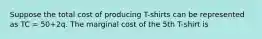 Suppose the total cost of producing T-shirts can be represented as TC = 50+2q. The marginal cost of the 5th T-shirt is