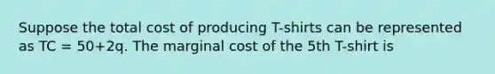 Suppose the total cost of producing T-shirts can be represented as TC = 50+2q. The marginal cost of the 5th T-shirt is