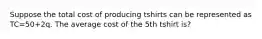 Suppose the total cost of producing tshirts can be represented as TC=50+2q. The average cost of the 5th tshirt is?