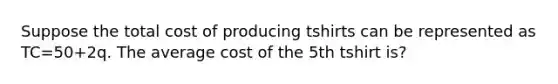 Suppose the total cost of producing tshirts can be represented as TC=50+2q. The average cost of the 5th tshirt is?