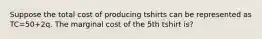 Suppose the total cost of producing tshirts can be represented as TC=50+2q. The marginal cost of the 5th tshirt is?