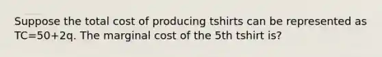 Suppose the total cost of producing tshirts can be represented as TC=50+2q. The marginal cost of the 5th tshirt is?