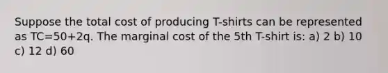 Suppose the total cost of producing T-shirts can be represented as TC=50+2q. The marginal cost of the 5th T-shirt is: a) 2 b) 10 c) 12 d) 60