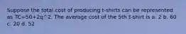 Suppose the total cost of producing t-shirts can be represented as TC=50+2q^2. The average cost of the 5th t-shirt is a. 2 b. 60 c. 20 d. 52