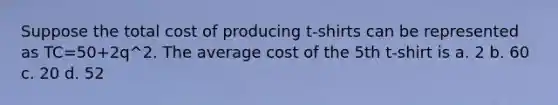 Suppose the total cost of producing t-shirts can be represented as TC=50+2q^2. The average cost of the 5th t-shirt is a. 2 b. 60 c. 20 d. 52