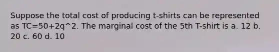 Suppose the total cost of producing t-shirts can be represented as TC=50+2q^2. The marginal cost of the 5th T-shirt is a. 12 b. 20 c. 60 d. 10