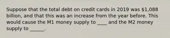 Suppose that the total debt on credit cards in 2019 was 1,088 billion, and that this was an increase from the year before. This would cause the M1 money supply to ____ and the M2 money supply to ______.