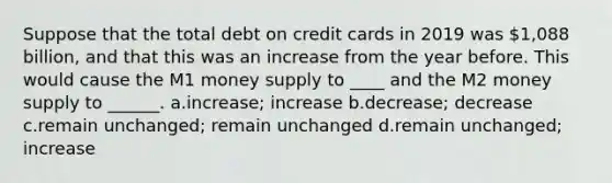 Suppose that the total debt on credit cards in 2019 was 1,088 billion, and that this was an increase from the year before. This would cause the M1 money supply to ____ and the M2 money supply to ______. a.increase; increase b.decrease; decrease c.remain unchanged; remain unchanged d.remain unchanged; increase