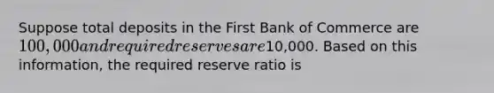 Suppose total deposits in the First Bank of Commerce are 100,000 and required reserves are10,000. Based on this information, the required reserve ratio is