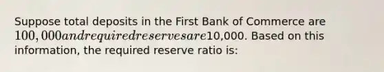 Suppose total deposits in the First Bank of Commerce are 100,000 and required reserves are10,000. Based on this information, the required reserve ratio is: