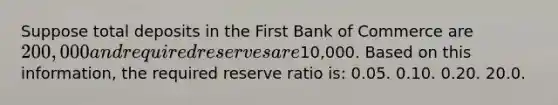 Suppose total deposits in the First Bank of Commerce are 200,000 and required reserves are10,000. Based on this information, the required reserve ratio is: 0.05. 0.10. 0.20. 20.0.