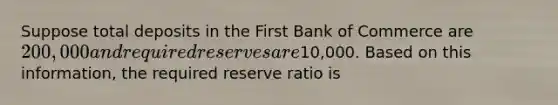 Suppose total deposits in the First Bank of Commerce are 200,000 and required reserves are10,000. Based on this information, the required reserve ratio is