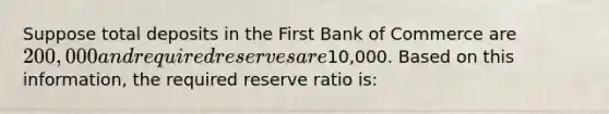 Suppose total deposits in the First Bank of Commerce are 200,000 and required reserves are10,000. Based on this information, the required reserve ratio is: