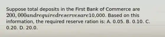 Suppose total deposits in the First Bank of Commerce are 200,000 and required reserves are10,000. Based on this information, the required reserve ration is: A. 0.05. B. 0.10. C. 0.20. D. 20.0.